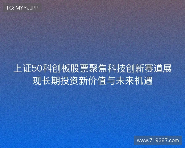 上证50科创板股票聚焦科技创新赛道展现长期投资新价值与未来机遇